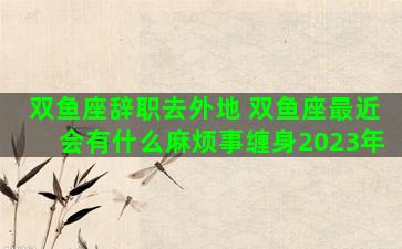 双鱼座辞职去外地 双鱼座最近会有什么麻烦事缠身2023年